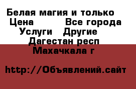 Белая магия и только. › Цена ­ 100 - Все города Услуги » Другие   . Дагестан респ.,Махачкала г.